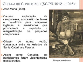 GUERRA DO CONTESTADO (SC/PR 1912 – 1916):
 José Maria (líder).
 Causas: exploração de
camponeses, concessão de terras
e benefícios para empresas
inglesas e americanas que
provocaram a expulsão e
marginalização de pequenos
camponeses.
 Origem do nome: região
contestada entre os estados de
Santa Catarina e Paraná.
 Assim como Canudos, os
participantes foram violentamente
massacrados. Monge João Maria
 