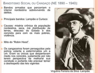 BANDITISMO SOCIAL OU CANGAÇO (NE 1890 – 1940):
 Bandos armados que percorriam o
interior nordestino sobrevivendo de
delitos.
 Principais bandos: Lampião e Curisco
 Causas: miséria crônica da população
nordestina, seca, má distribuição de
terras, descaso do Estado e dos
coronéis para com os mais pobres,
violência.
 Mito do “Robin Hood”.
 Os cangaceiros foram perseguidos pela
polícia volante e exterminados um a
um. Eram os únicos que despertavam
medo nos coronéis, justamente por não
terem perspectiva de melhorar sua
condição e portanto não precisar temer
o desrespeito das leis vigentes
Virgulino Ferreira da Silva -Lampião
 