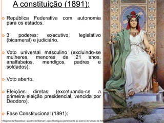 A constituição (1891):
 República Federativa com autonomia
para os estados.
 3 poderes: executivo, legislativo
(bicameral) e judiciário.
 Voto universal masculino (excluindo-se
mulheres, menores de 21 anos,
analfabetos, mendigos, padres e
soldados);
 Voto aberto.
 Eleições diretas (excetuando-se a
primeira eleição presidencial, vencida por
Deodoro).
 Fase Constitucional (1891):
"Alegoria da República", quadro de Manuel Lopes Rodrigues pertencente ao acervo do Museu de Arte da Bahia
 