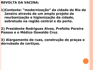 REVOLTA DA VACINA:
1)Contexto: “modernização” da cidade do Rio de
Janeiro através de um amplo projeto de
reurbanização e higienização da cidade,
sobretudo na região central e do porto.
2) Presidente Rodrigues Alves, Prefeito Pereira
Passos e o Médico Oswaldo Cruz
3) Alargamento de ruas, construção de praças e
derrubada de cortiços.
 