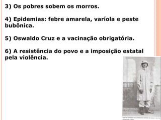 3) Os pobres sobem os morros.
4) Epidemias: febre amarela, varíola e peste
bubônica.
5) Oswaldo Cruz e a vacinação obrigatória.
6) A resistência do povo e a imposição estatal
pela violência.
 