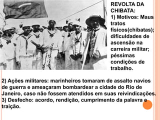 2) Ações militares: marinheiros tomaram de assalto navios
de guerra e ameaçaram bombardear a cidade do Rio de
Janeiro, caso não fossem atendidos em suas reivindicações.
3) Desfecho: acordo, rendição, cumprimento da palavra e
traição.
REVOLTA DA
CHIBATA:
1) Motivos: Maus
tratos
físicos(chibatas);
dificuldades de
ascensão na
carreira militar;
péssimas
condições de
trabalho.
 