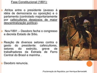 Fase Constitucional (1891):
 Atritos entre o presidente (avesso à
idéia de democracia ou oposição) e o
parlamento (controlado majoritariamente
por cafeicultores desejosos de maior
descentralização política).
 Nov/1891 – Deodoro fecha o congresso
e decreta Estado de Sítio.
 Reação de diversos setores contra o
gesto do presidente: cafeicultores,
setores do exército, greve de
trabalhadores da Estrada de Ferro
Central do Brasil e marinha .
 Deodoro renuncia.
Proclamação da República, por Henrique Bernardelli.
 