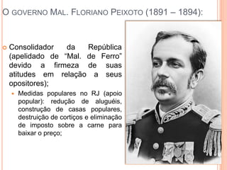 O GOVERNO MAL. FLORIANO PEIXOTO (1891 – 1894):
 Consolidador da República
(apelidado de “Mal. de Ferro”
devido a firmeza de suas
atitudes em relação a seus
opositores);
 Medidas populares no RJ (apoio
popular): redução de aluguéis,
construção de casas populares,
destruição de cortiços e eliminação
de imposto sobre a carne para
baixar o preço;
 