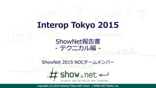 Copyright (C) 2015 Interop Tokyo NOC Team / NANO OPT Media, Inc
Interop Tokyo 2015
ShowNet報告書
- テクニカル編 -
ShowNet 2015 NOCチームメンバー
 
