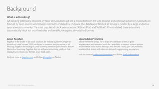 About PageFair
PageFair is the leader in ad block solutions for website publishers. PageFair
Analytics is used by over 2000 publishers to measure their exposure to ad
blocking. PageFair technology is used by many premium publishers to restore
blocked ad inventory. PageFair Ads is a self-serve advertising platform that
displays non-intrusive ad formats to ad block users.
Find out more at pagefair.com and follow @pagefair on Twitter.
What is ad blocking?
Ad blocking extensions, browsers, VPNs or DNS solutions act like a firewall between the web browser and all known ad servers. Most ads are
blocked by open-source web browser extensions, installed by end users. The database of blocked ad servers is curated by a large and active
open source community. The most popular ad block extensions are “Adblock Plus” and “AdBlock”. Once installed, these extensions
automatically block ads on all websites and are eﬀective against almost all ad formats.
Background
About Adobe Primetime
Adobe Primetime brings TV to every IP-connected screen. It gives
programmers and operators modular capabilities to stream, protect, analyze,
and monetize video across desktops and devices. Finally, you can profitably
broadcast live, linear, and video-on-demand programming everywhere.
Find out more at adobe.com/primetime and follow @AdobePrimetime.
PAGEFAIR AND ADOBE | 2015 Ad Blocking Report 14
 