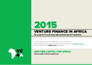 VENTURE FINANCE IN AFRICA
2015
VENTURE CAPITAL FOR AFRICA
african venture finance starts here
the progress of early-stage high-potential growth companies
This is the summary version of the 2015 Venture Finance in Africa report.
If you would like to receive a full version of this study, please register as a VC4Africa Pro Account
user or contact the team at VC4Africa.biz (details inside)
 