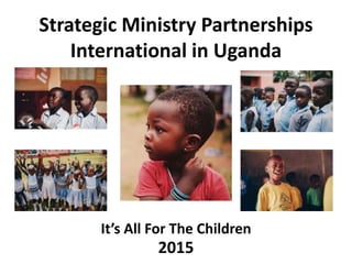 Strategic Ministry Partnerships
International in Uganda
It’s All For The Children
2015
 