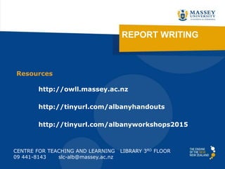 REPORT WRITING
CENTRE FOR TEACHING AND LEARNING LIBRARY 3RD FLOOR
09 441-8143 slc-alb@massey.ac.nz
http://tinyurl.com/albanyhandouts
http://owll.massey.ac.nz
http://tinyurl.com/albanyworkshops2015
Resources
 