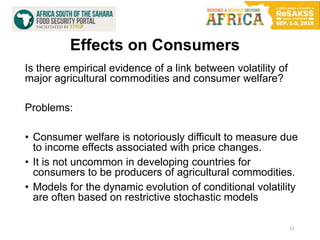 Effects on Consumers
11
Is there empirical evidence of a link between volatility of
major agricultural commodities and consumer welfare?
Problems:
• Consumer welfare is notoriously difficult to measure due
to income effects associated with price changes.
• It is not uncommon in developing countries for
consumers to be producers of agricultural commodities.
• Models for the dynamic evolution of conditional volatility
are often based on restrictive stochastic models
 