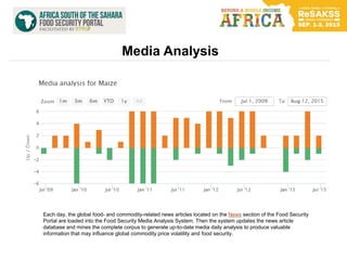 Media Analysis
Each day, the global food- and commodity-related news articles located on the News section of the Food Security
Portal are loaded into the Food Security Media Analysis System. Then the system updates the news article
database and mines the complete corpus to generate up-to-date media daily analysis to produce valuable
information that may influence global commodity price volatility and food security.
 
