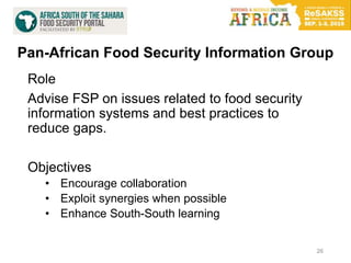 Pan-African Food Security Information Group
Role
Advise FSP on issues related to food security
information systems and best practices to
reduce gaps.
Objectives
• Encourage collaboration
• Exploit synergies when possible
• Enhance South-South learning
26
 