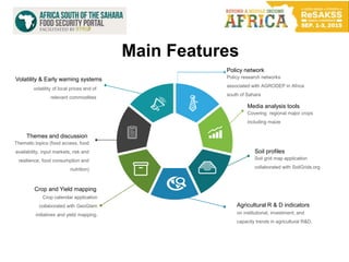 Policy network
Policy research networks
associated with AGRODEP in Africa
south of Sahara
Media analysis tools
Covering regional major crops
including maize
Soil profiles
Soil grid map application
collaborated with SoilGrids.org
Agricultural R & D indicators
on institutional, investment, and
capacity trends in agricultural R&D.
Volatility & Early warning systems
volatility of local prices and of
relevant commodities
Themes and discussion
Thematic topics (food access, food
availability, input markets, risk and
resilience, food consumption and
nutrition)
Crop and Yield mapping
Crop calendar application
collaborated with GeoGlam
initiatives and yield mapping.
Main Features
 