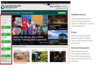 Prices
Monthly and weekly commodity
prices of hard wheat, soft wheat,
maize, rice and soybeans and daily
futures prices
Early warning system
Global information and early
warning system (GIEWS) and
Famine Early Warning Systems
Network covering east, west, and
south Africa
Volatility warning
Visual representation of historical
periods of excessive global price
volatility from 2000-present, as well as
a daily volatility status.
 