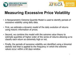 Measuring Excessive Price Volatility
7
• A Nonparametric Extreme Quantile Model is used to identify periods of
excessive volatility using daily data.
• First, we estimate a dynamic model of the daily evolution of returns
using historic information of prices.
• Second, we combine the model with the extreme value theory to
estimate quantiles of higher order of the series of returns allowing us to
classify each return as extremely high or not.
• Finally, the periods of excessive volatility are identified using a binomial
statistic test that is applied to the frequency in which the extreme
values occur within a 60 days window
 