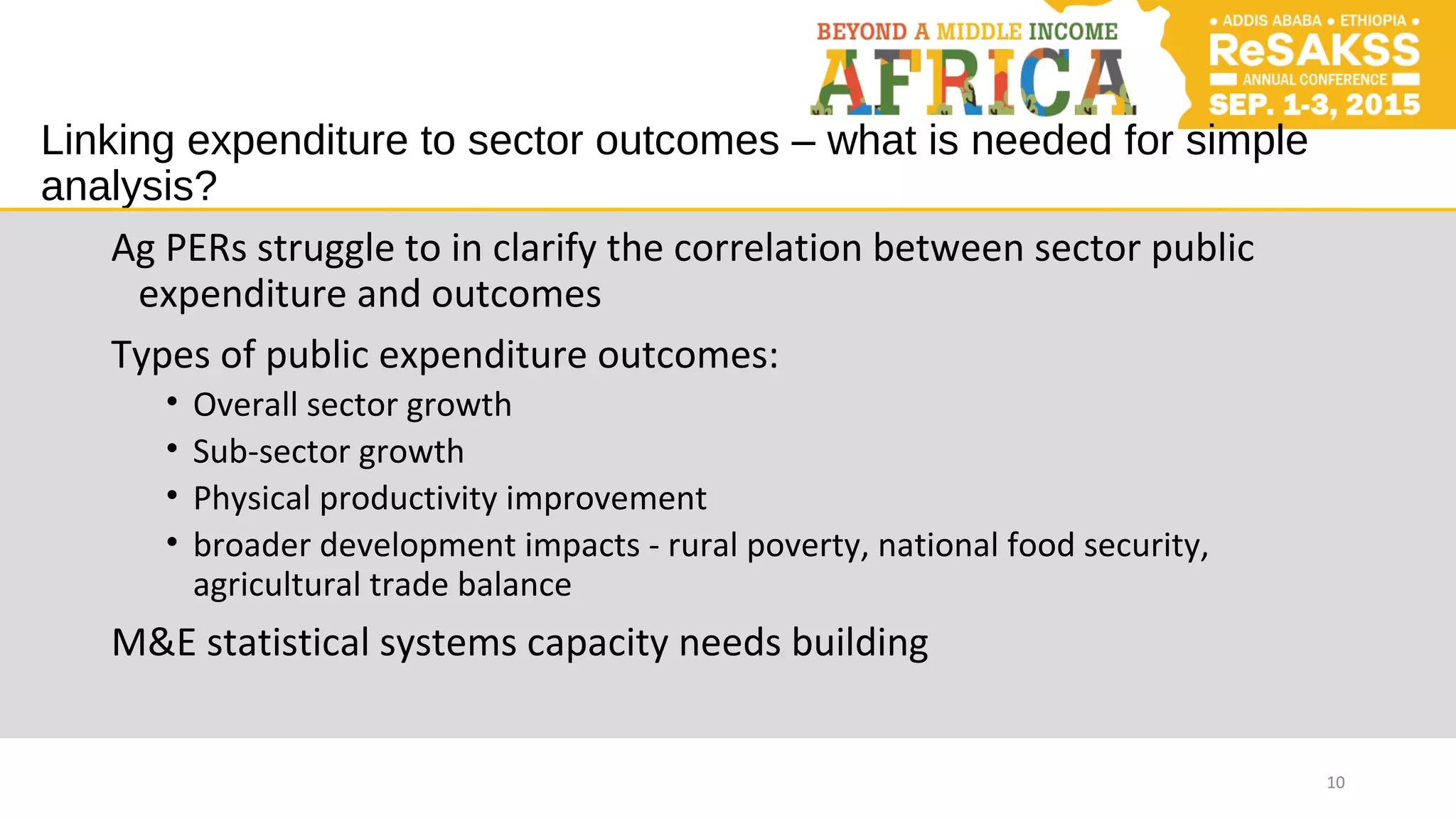 Linking expenditure to sector outcomes – what is needed for simple
analysis?
Ag PERs struggle to in clarify the correlation between sector public
expenditure and outcomes
Types of public expenditure outcomes:
• Overall sector growth
• Sub-sector growth
• Physical productivity improvement
• broader development impacts - rural poverty, national food security,
agricultural trade balance
M&E statistical systems capacity needs building
10