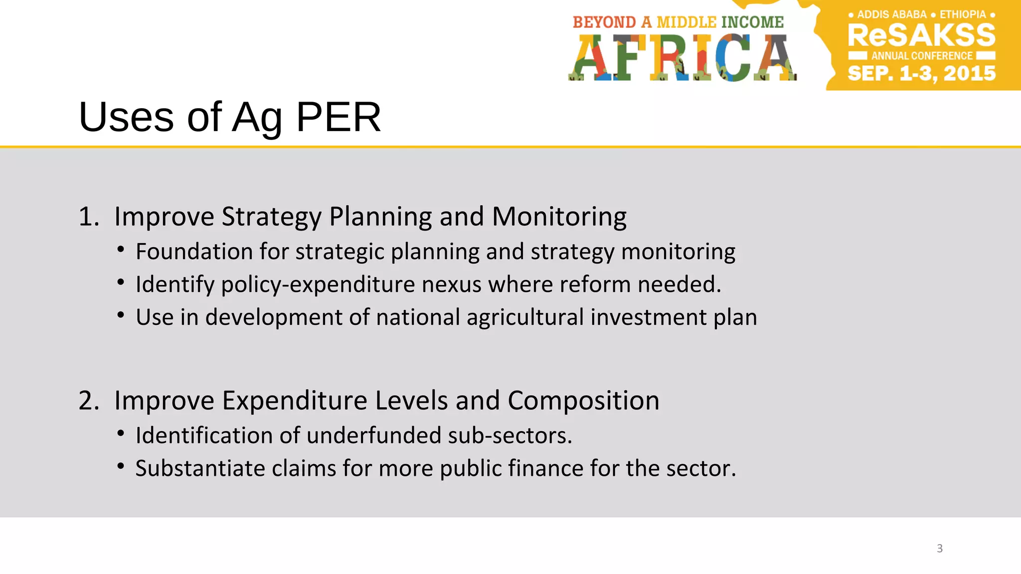 Uses of Ag PER
1. Improve Strategy Planning and Monitoring
• Foundation for strategic planning and strategy monitoring
• Identify policy-expenditure nexus where reform needed.
• Use in development of national agricultural investment plan
2. Improve Expenditure Levels and Composition
• Identification of underfunded sub-sectors.
• Substantiate claims for more public finance for the sector.
3