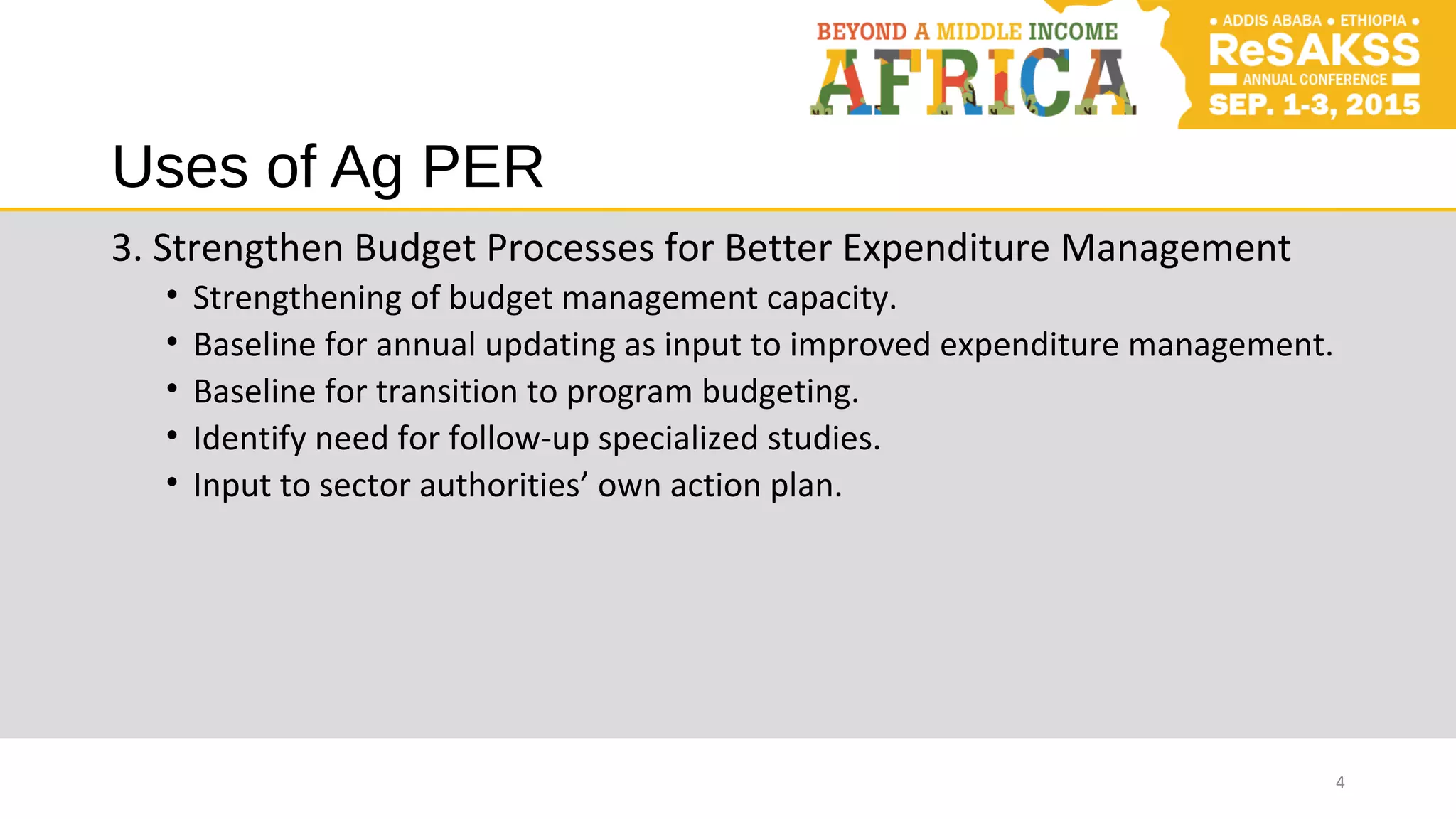 Uses of Ag PER
3. Strengthen Budget Processes for Better Expenditure Management
• Strengthening of budget management capacity.
• Baseline for annual updating as input to improved expenditure management.
• Baseline for transition to program budgeting.
• Identify need for follow-up specialized studies.
• Input to sector authorities’ own action plan.
4