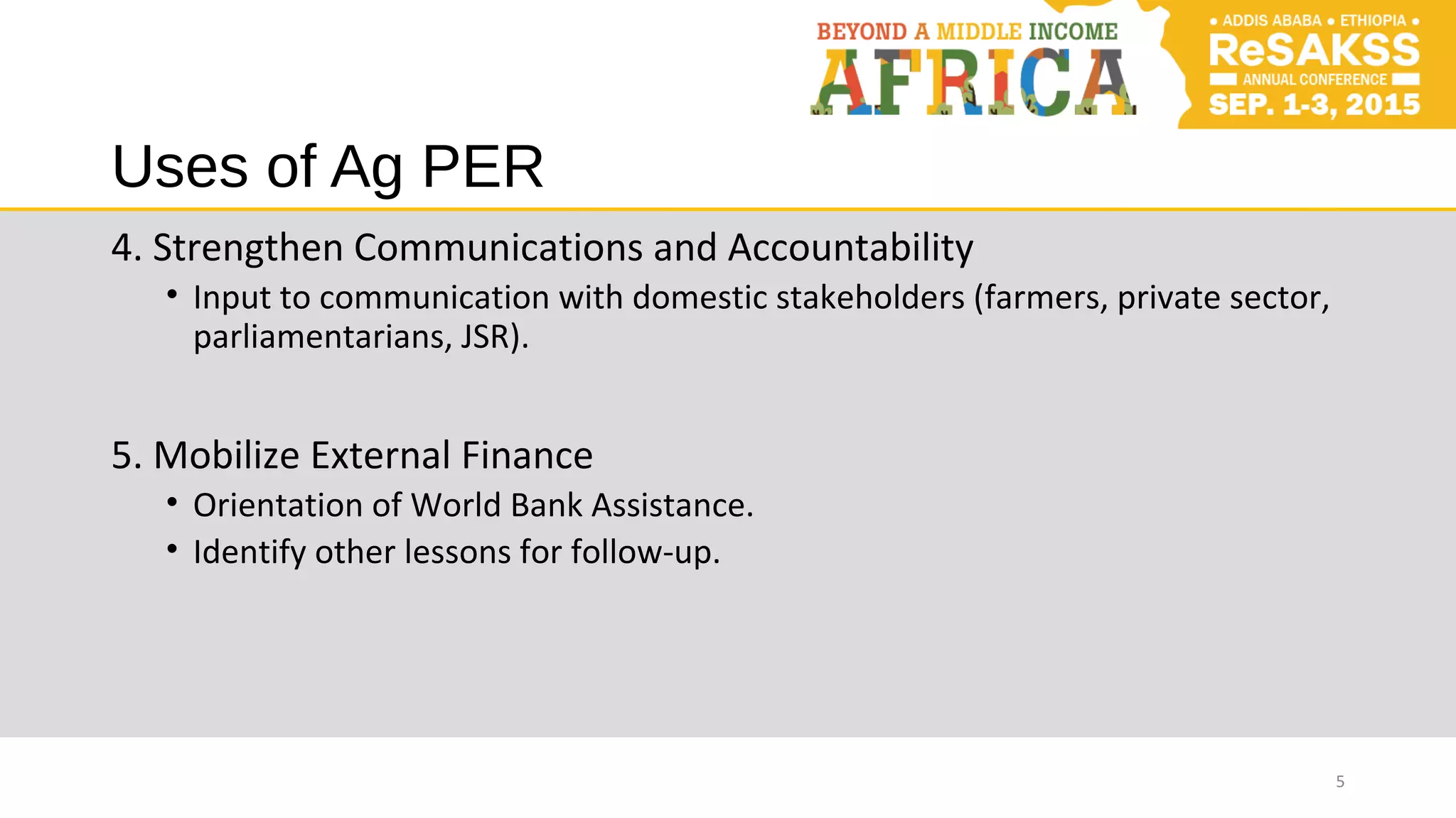 Uses of Ag PER
4. Strengthen Communications and Accountability
• Input to communication with domestic stakeholders (farmers, private sector,
parliamentarians, JSR).
5. Mobilize External Finance
• Orientation of World Bank Assistance.
• Identify other lessons for follow-up.
5