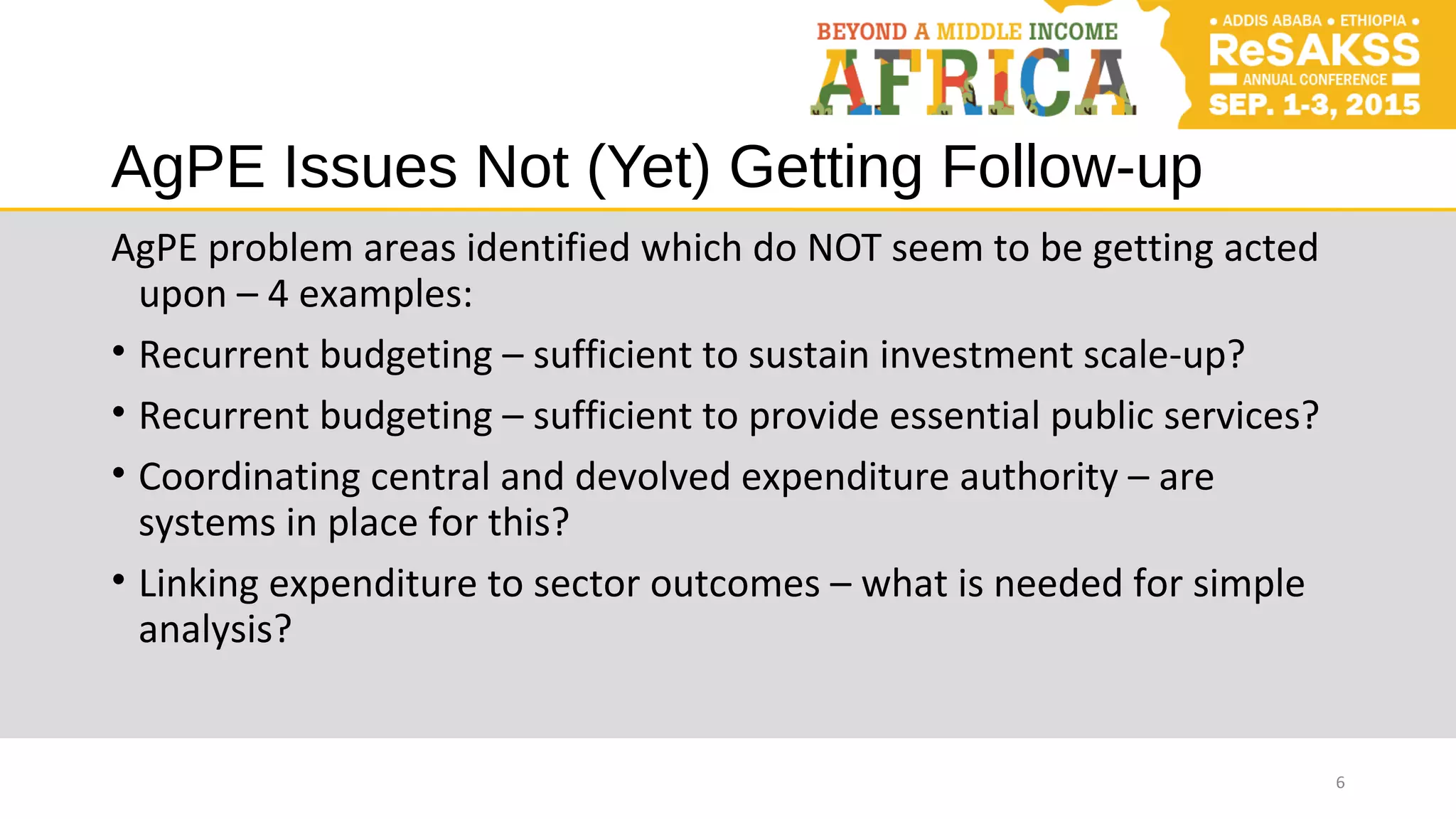 AgPE Issues Not (Yet) Getting Follow-up
AgPE problem areas identified which do NOT seem to be getting acted
upon – 4 examples:
• Recurrent budgeting – sufficient to sustain investment scale-up?
• Recurrent budgeting – sufficient to provide essential public services?
• Coordinating central and devolved expenditure authority – are
systems in place for this?
• Linking expenditure to sector outcomes – what is needed for simple
analysis?
6