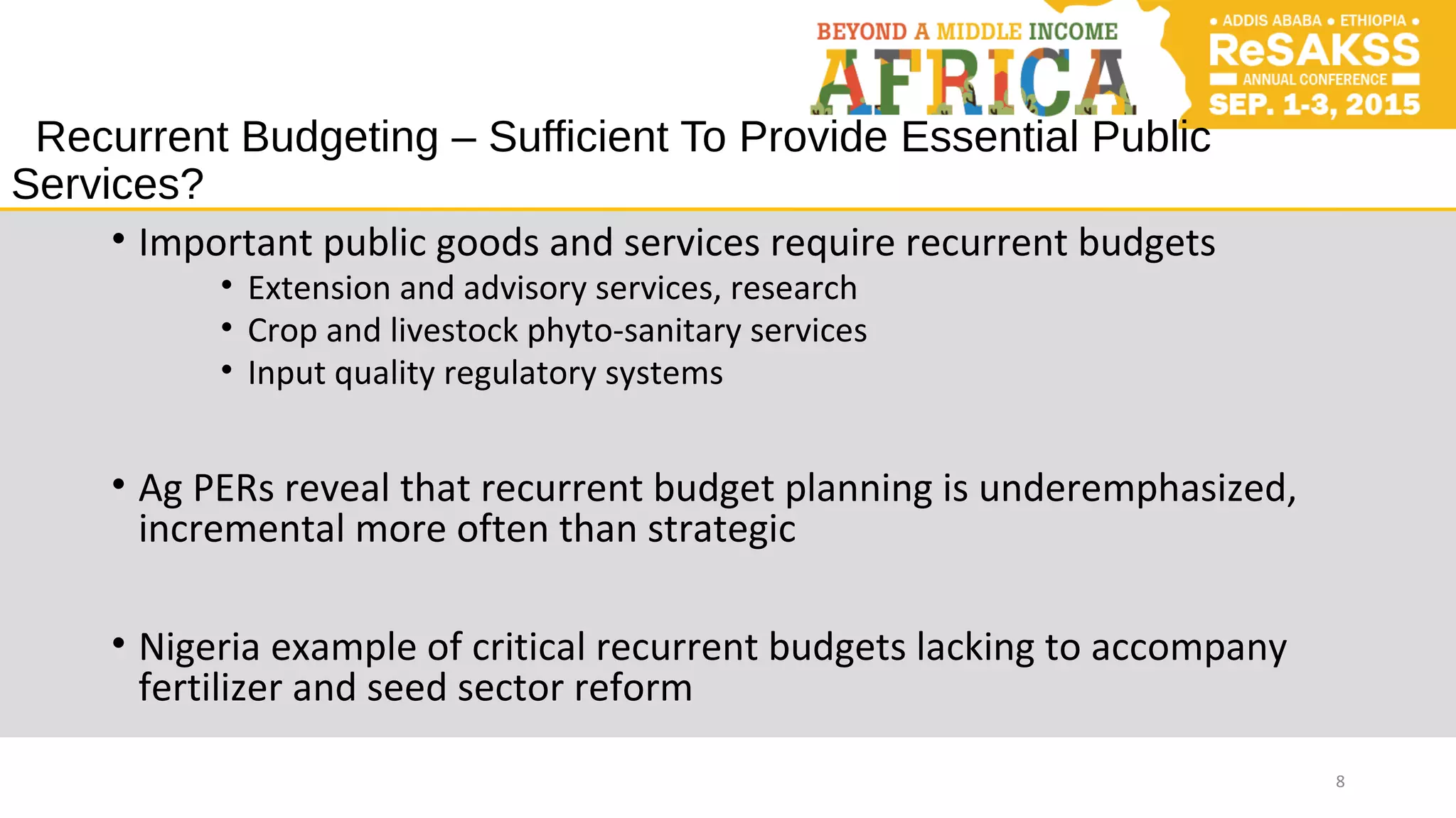 Recurrent Budgeting – Sufficient To Provide Essential Public
Services?
• Important public goods and services require recurrent budgets
• Extension and advisory services, research
• Crop and livestock phyto-sanitary services
• Input quality regulatory systems
• Ag PERs reveal that recurrent budget planning is underemphasized,
incremental more often than strategic
• Nigeria example of critical recurrent budgets lacking to accompany
fertilizer and seed sector reform
8