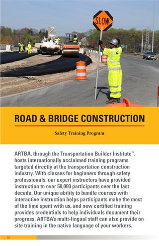 10
ARTBA through the Transportation Builder Institute™
also hosts programs that provide beginning,
intermediate and advanced training for company
officials, safety managers, supervisors and foremen.
Through our unique bundling of courses and
interactive instruction, participants get more
“bang-for-the-buck” during a few days of intensive
training. ARTBA’s multi-lingual staff can also provide
onsite training in the native language of many of
your workers.
ROAD & BRIDGE CONSTRUCTION
Safety Training Program
 