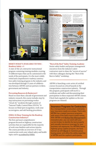 11
HERE’S WHAT’S AVAILABLE TO YOU:
Roadway Safety +©
It is an interactive instructional program
containing training modules covering 33
different topics that can be customized to the
needs of the participants. It is the most-widely
vetted and comprehensive roadway
construction safety training program in the
industry, and was developed through 15 years of
collaboration between ARTBA and our partners
in labor, government and industry.
Preventing Runovers & Backovers©
Based on more than a decade of government
and industry research, this course includes
step-by-step instructions on preventing worker
“struck-by” incidents through creation of
“Internal Traffic Control Plans (ITCPs).” It
focuses on blind spot recognition, work zone
access/egress, and safe backing procedures.
ARTBA staff and consultants will provide
training to your employees at your office.
OSHA 10-Hour Training for the Roadway
Construction Industry©
This is the first and most comprehensive
program focused on highway construction
activities that are responsible for the majority
of work zone fatalities and serious injuries. The
course provides an overview of 11 key
construction work zone-related safety and health
topics and is accredited by OSHA.
“Best of the Best” Safety Training Academy
Senior safety leaders and project management
executives from the industry’s safest
contractors meet to share the “secrets of success”
with their colleagues during this “Best-of-the
-Best in Safety” workshop.
Insurance Programs for Contractors
As a transportation construction contractor,
your insurance needs are unique. That’s why
ARTBA has created insurance programs with
some of the field’s most trusted names. With
ARTBA and McKee Risk Management’s
innovative plan, you can work with your current
broker to identify the best property and
casualty insurance coverage for your business
risk exposures. For ARTBA’s heavy highway
group captive program, we have teamed up with
Marsh to maximize group buying power and
utilize the safety expertise of ARTBA and the
captive’s participants.
“I would like to express my gratitude for the excellent safety
training class that ARTBA’s Omar Lopez presented to our
company. As I observed our employees in the different sessions,
Omar kept their attention and I believe the training was very
successful. We have been members of ARTBA for many years
and our membership has been very good for us. With instructors
like Omar, we will seek out more services in the future.”
—Mike Alex, Owner/Vice President, Cook Paving
“The trainers we have had from ARTBA have been great to work
with when conducting the OSHA 10-Hour, and Preventing
Runovers and Backovers courses. The grants allow front line and
supervisory staff to take advantage of these trainings that may
not have been otherwise available. I can only hope that these
important workshops are continued and funded.”
—Paul Albritton, Technical Training Coordinator, Iowa State University Institute for Transportation
“
 