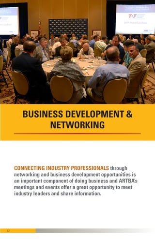 12
CONNECTING INDUSTRY PROFESSIONALS through
networking and business development opportunities
are an important component of doing business, and
ARTBA’s meetings and events offer a great opportu-
nity to meet industry leaders and share information.
BUSINESS DEVELOPMENT &
NETWORKING
 