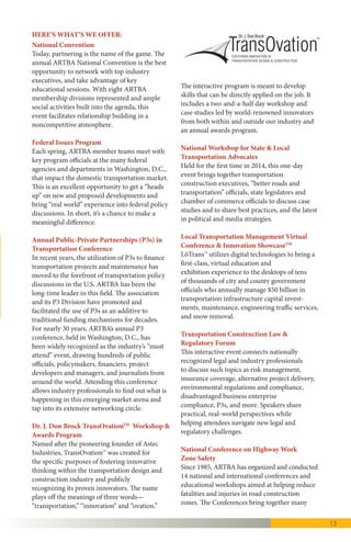 13
National Convention
Today, partnering is the name of the game. The
annual ARTBA National Convention is the best
opportunity to network with top industry execu-
tives, and take advantage of key educational ses-
sions. With eight ARTBA membership divisions
represented and ample social activities built into
the agenda, this event facilitates relationship
building in a noncompetitive atmosphere.
Federal Issues Program
Each spring, ARTBA member teams meet with
key program officials at the many federal
agencies and departments in Washington, D.C.
that impact the domestic transportation market.
This is an excellent opportunity to get a “heads
up” on new and proposed developments and
bring “real world” experience into federal policy
discussions.
Annual Public-Private Partnerships (P3s) in
Transportation Conference
In recent years, the utilization of P3s to finance
transportation projects and maintenance has
moved to the forefront of transportation policy
discussions in the U.S. ARTBA has been the
long-time leader in this field. The association
and its P3 Division have promoted and
facilitated the use of P3s as an additive to
traditional funding mechanisms for decades.
For nearly 30 years, ARTBA’s annual P3
conference, held in Washington, D.C., has
been widely recognized as the industry’s “must
attend” event, drawing hundreds of public
officials, policymakers, financiers, project
developers and managers, and journalists from
around the world. Attending this conference
allows industry professionals to find out what is
happening in this emerging market arena and
tap into its extensive networking circle.
Dr. J. Don Brock TransOvationTM
Workshop &
Awards Program
Named after the pioneering founder of Astec
Industries, TransOvation™ fosters innovative
thinking within the transportation design and
construction industry. The name plays off the
meanings of three words—“transportation,”
“innovation” and “ovation.” The interactive
program is meant to develop skills that can be
directly applied on the job. It includes a
two-and-a-half day workshop and case studies
HERE’S WHAT’S WE OFFER: TM
Dr. J. Don Brock
led by world-renowned innovators from both
within and outside our industry.
National Workshop for State & Local
Transportation Advocates
Initiated in 2014, this one-day event brings
together transportation construction executives,
“better roads and transportation” officials, state
legislators and chamber of commerce officials to
discuss case studies and to share best practices
and the latest in political and media strategies.
The 2015 event featured participants from nearly
30 states.
Local Transportation Management Virtual
Conference & Innovation ShowcaseTM
LōTransTM
utilizes digital technologies to bring
a first-class, virtual education and exhibition
experience to the desktops of tens of thousands
of city and county government officials who
annually manage $50 billion in transportation
infrastructure capital investments, maintenance,
engineering traffic services, and snow removal.
Transportation Construction Law &
Regulatory Forum
This interactive event brings together
transportation construction professionals to
discuss such topics as risk management,
insurance coverage, alternative project delivery,
environmental regulations and compliance,
disadvantaged business enterprise compliance,
P3s, and more. Nationally recognized speakers
share practical, real-world perspectives, while
helping attendees navigate new legal and
regulatory challenges.
National Traffic Management & Work Zone
Safety Conference
Since 1985, ARTBA has organized and
conducted national conferences to promote
roadway work zone safety. In 2007, the
conference was renamed and moved under the
administration of ARTBA Foundation’s National
Work Zone Safety Information Clearinghouse.
The National Traffic Management & Work Zone
Safety Conference brings together many
perspectives on work zone safety, including
 