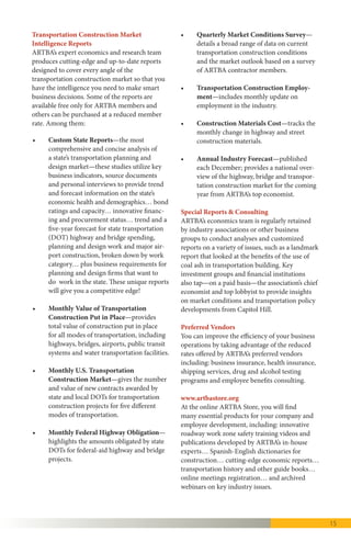 15
•	 Monthly U.S. Transportation
Construction Market—Gives the number 	
and value of new contracts awarded by
state and local DOTs for transportation 	
construction projects for five different
modes of transportation.
•	 Monthly Federal Highway Obligation—
Highlights the amounts obligated by state
DOTs for federal-aid highway and bridge
projects.
•	 Quarterly Market Conditions Survey—
Details a broad range of data on current 	
transportation construction conditions
and the market outlook based on a survey 	
of ARTBA contractor members.
•	 Transportation Construction
Employment—Includes monthly update
on employment in the industry.
•	 Annual Industry Forecast—published
each December, provides a national
overview of the highway, bridge and
transportation construction market for the
coming year from ARTBA’s top economist.
•	 U.S. Transportation Construction
Industry Profile—Details the economic
impacts of transportation investment in
the U.S. and by state, including
information on jobs supported, freight
shipments, conditions and mobility.
Preferred Vendors
You can improve the efficiency of your business
operations by taking advantage of the reduced
rates offered by ARTBA’s preferred vendors
including: business insurance, health
insurance, shipping services, and employee
benefits consulting.
www.artbastore.org
At the ARTBA Store, you will find many
essential products for your company and
employee development, including: roadway
work zone safety training videos and
publications developed by ARTBA’s in-house
experts… Spanish-English dictionaries for
construction… cutting-edge economic reports…
transportation history and other guide books…
meetings registration… and archived webinars
on key industry issues.
TESTIMONIALS
“ARTBA doesn’t know the meaning of the word‘quit.’The end result of
that relentless focus was the December 2015 passage of a long-term
highway and transit investment bill that will provide much-needed
market stability for the first time in a decade.”
—Ward Nye, president & CEO, Martin Marietta Materials, Raleigh, N.C.
“ARTBA is THE‘A’team when it comes to transportation. The FAST Act
certainly did not happen by accident. It is the result of ARTBA’s many
years of leadership, persistence, creativity and continuous fact-based
insight and information.”
—Doug Black, chief executive officer, SiteOne Landscape Supply, Roswell, Ga.
 