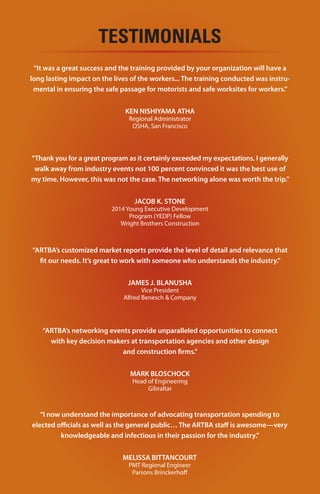 16
TESTIMONIALS
“Throughout the long reauthorization battle leading to passage of the
FAST Act, ARTBA provided the boots on the ground that the industry
needed in D.C. We relied on them to keep us informed on what was
going on, as well as when and how we needed to engage our
congressional delegation. Once again, ARTBA proved to be a critical
investment for our chapter and the industry in Wisconsin.”
—Pat Goss, executive director, Wisconsin Transportation Builders Association,
Madison, Wis.
“Many pundits and prognosticators said passage of a long-term
transportation bill wasn’t possible in the current harsh political
environment. ARTBA proved them wrong. All along the way, no other
organization in the construction industry came close to matching
ARTBA’s reliable and accurate information on federal transportation
policy matters.”
—Steve Wright, president, Wright Brothers Construction, Charleston, Tenn.
“Focused. Persistent. Unwavering. Those are some of the words that
come to mind to describe ARTBA’s singular push to complete action in
2015 on a long-term highway and transit bill. The credible and
comprehensive information prepared by ARTBA’s government affairs
team in the run up to the final passage of the FAST Act was invaluable
to the engineering community.”
—Paul Yarossi, president, HNTB Holdings Ltd., New York City
“No other industry group worked harder than ARTBA to get the FAST
Act across the finish line. The new transportation law is a significant
public policy achievement for the engineering community and is a
testament to ARTBA’s effectiveness in the Nation’s Capital.”
—Matt Cummings, executive vice president, AECOM, Philadelphia, Pa.
The ARTBA Building
1219 28th Street, N.W. Washington, D.C. 20007
T: 202.289.4434 | F: 202.289.4435
www.artba.org
 