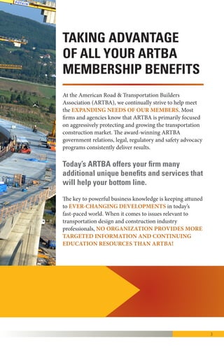 3
At the Washington, D.C.-headquartered American Road &
Transportation Builders Association (ARTBA), we
continually strive to help meet the EXPANDING NEEDS
OF OUR MEMBERS.
Most firms and agencies know that ARTBA is primarily
focused on aggressively GROWING AND PROTECTING
THE TRANSPORTATION CONSTRUCTION
MARKET, including most recently, the December 2015
enactment of the five-year “Fixing America’s Surface
Transportation (FAST) Act.”
The award-winning ARTBA government relations, legal,
regulatory and safety advocacy programs consistently
deliver results.
The key to powerful business knowledge is keeping attuned
to EVER-CHANGING DEVELOPMENTS in today’s
hyper-paced world. When it comes to issues relevant to
transportation design and construction industry
professionals, no organization provides more TARGETED
INFORMATION AND CONTINUING EDUCATION
RESOURCES THAN ARTBA!
Today’s ARTBA offers you and your firm
many additional benefits and services to
help you remain globally competitive.
KNOWLEDGE IS POWER.
 