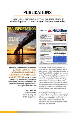 4
Our surveys consistently show the digital
ARTBA Washington Newsline (nearly 100
issues published in 2015) is one of the most
highly-valued and read member services.
Transportation Builder™ magazine has been a
flagship member benefit for nearly a century,
keeping industry professionals informed of
changes in Washington and throughout the
industry.
However, an increasingly important part of the
association’s programs and services are
“designed to give its members a global
competitive edge.” In recent years, ARTBA has
significantly expanded its portfolio of
information and learning products available to
members—many available at little or no cost.
PUBLICATIONS
What
differentiates
ARTBA from other
industry groups is
the creativity and
innovative thinking
it brings to the
transportation advo-
cacy arena. The as-
sociation continually
pushes the envelope
with unique funding
proposals, cutting-
edge economic
reports and analyses,
and attention-getting
advertising on mul-
tiple platforms. It’s
a formula for public
policy success.”
—David Zachry, president &
CEO, Zachry Corporation, San
Antonio, Texas
Here are just some of the valuable member services
and programs that you can take advantage of today:
“
 