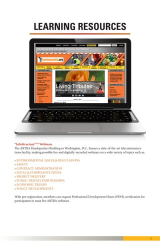 5
“InfoStructure”TM
Webinars
The ARTBA Headquarters Building is a state-of-the-art facility, making pos-
sible live and digitally-recorded webinars on a wide variety of topics such as:
• Environmental Issues & Regulations
• Safety
• Contract Administration
• Legal & Compliance Issues
• Project Delivery
• Public-Private Partnerships
• Economic Trends
• Policy Developments
With pre-registration, members can request Professional Development
Hours (PDH) certification for participation in most live ARTBA webinars.
LEARNING RESOURCES
 