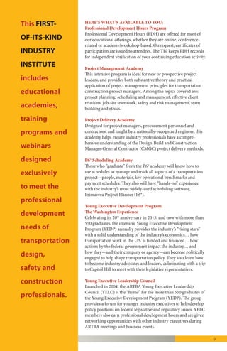 9
This FIRST-OF-ITS-KIND INDUSTRY INSTITUTE
includes educational academies, training
programs and webinars designed exclusively
to meet the professional development needs of
transportation design, safety and construction
professionals.
HERE’S WHAT’S AVAILABLE TO YOU:
Professional Development Hours Program
Professional Development Hours (PDH) are
offered for most of our educational offerings,
whether they are online, conference-related or
academy/workshop-based. On request, certifi-
cates of participation are issued to attendees. The
TBI keeps PDH records for independent verifi-
cation of your continuing education activity.
Project Management Academy
This intensive program is ideal for new or
prospective project leaders, and provides both
substantive theory and practical application of
project management principles for road and
bridge building construction project managers.
Among the topics covered are: project planning,
scheduling and management, effective client
relations, job-site teamwork, safety and risk
management, team building and ethics.
Project Delivery Academy
Designed for project managers, procurement
personnel and contractors, and taught by a
nationally-recognized engineer, this academy
helps ensure industry professionals have a com-
prehensive understanding of the Design-Build
and Construction Manager-General Contractor
(CMGC) project delivery methods.
P6® Scheduling Academy
Those who “graduate” from the P6® academy will
know how to use schedules to manage and track
all aspects of a transportation project—people,
materials, key operational benchmarks and
payment schedules. They also will have
“hands-on” experience with the industry’s most
widely-used scheduling software, Primavera
Project Planner (P6®).
Industry Leader Development Program: The
Washington Experience
Known for two decades as the “Young Executive
Development Program” (YEDP), it was
rebranded in late 2015 as the “Industry Leader
Development Program” (ILDP) per the recom-
mendations of a task force of the industry’s
next generation of leaders. The ILDP, held each
spring in the Nation’s Capital, provides a solid
understanding of the industry’s economics…
how transportation work in the U.S. is funded
and financed… how actions by the federal gov-
ernment impact the industry… and how they—
and their company or agency—can become
politically engaged to help shape transportation
policy. Participants also learn how to become in-
dustry advocates and leaders, culminating with a
trip to Capitol Hill to meet with their legislative
representatives. More than 600 people have
“graduated” from the program since 1995.
Industry Leader Development Council
Launched in 2004 as the “Young Executive
Leadership Council” and also rebranded in late
2015, the “Industry Leader Development
Council” (ILDC) is the “home” for the more
than 600 YEDP—now ILDP—graduates.
The ILDC is organized around four ARTBA
geographic regions in the Northeast, South,
Central and West. It is charged with helping:
ensure ILDC regional team participation in
ARTBA policy discussions at the AASHTO-
AGC-ARTBA Joint Committee sessions at
NASTO, WASHTO, SASHTO and MAASTO;
develop and market the program for ARTBA’s
regional meetings in coordination with ARTBA
regional vice chairs; regional grassroots advocacy
and organization; facilitate ILDC-member
engagement with the ARTBA and Divisional
Boards of Directors; membership outreach and
development; and identify industry executives
for consideration as possible ARTBA directors
or officers.
 