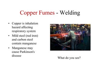 Copper Fumes - Welding
• Copper is inhalation
hazard affecting
respiratory system
• Mild steel (red iron)
and carbon steel
contain manganese
• Manganese may
cause Parkinson's
disease
What do you see?
 