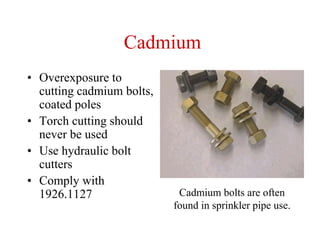 Cadmium
• Overexposure to
cutting cadmium bolts,
coated poles
• Torch cutting should
never be used
• Use hydraulic bolt
cutters
• Comply with
1926.1127 Cadmium bolts are often
found in sprinkler pipe use.
 
