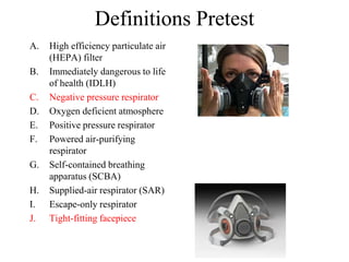 Definitions Pretest
A. High efficiency particulate air
(HEPA) filter
B. Immediately dangerous to life
of health (IDLH)
C. Negative pressure respirator
D. Oxygen deficient atmosphere
E. Positive pressure respirator
F. Powered air-purifying
respirator
G. Self-contained breathing
apparatus (SCBA)
H. Supplied-air respirator (SAR)
I. Escape-only respirator
J. Tight-fitting facepiece
 