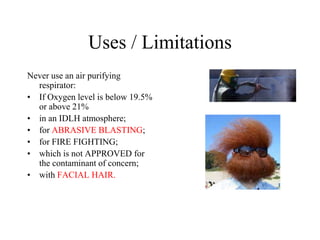 Uses / Limitations
Never use an air purifying
respirator:
• If Oxygen level is below 19.5%
or above 21%
• in an IDLH atmosphere;
• for ABRASIVE BLASTING;
• for FIRE FIGHTING;
• which is not APPROVED for
the contaminant of concern;
• with FACIAL HAIR.
 
