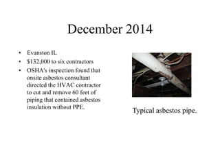 December 2014
• Evanston IL
• $132,000 to six contractors
• OSHA's inspection found that
onsite asbestos consultant
directed the HVAC contractor
to cut and remove 60 feet of
piping that contained asbestos
insulation without PPE.
Typical asbestos pipe.
 