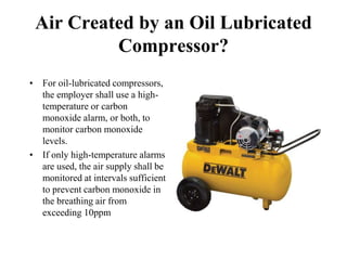 Air Created by an Oil Lubricated
Compressor?
• For oil-lubricated compressors,
the employer shall use a high-
temperature or carbon
monoxide alarm, or both, to
monitor carbon monoxide
levels.
• If only high-temperature alarms
are used, the air supply shall be
monitored at intervals sufficient
to prevent carbon monoxide in
the breathing air from
exceeding 10ppm
 