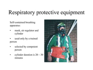 Respiratory protective equipment
Self-contained breathing
apparatus:
• mask, air regulator and
cylinder
• used only by a trained
person
• selected by competent
person
• cylinder duration is 20 – 30
minutes
 