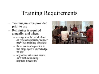 Training Requirements
• Training must be provided
prior to use
• Retraining is required
annually, and when:
– changes in the workplace
or type of respirator render
previous training obsolete
– there are inadequacies in
the employee’s knowledge
or use
– any other situation arises
in which retraining
appears necessary
 