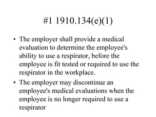 #1 1910.134(e)(1)
• The employer shall provide a medical
evaluation to determine the employee's
ability to use a respirator, before the
employee is fit tested or required to use the
respirator in the workplace.
• The employer may discontinue an
employee's medical evaluations when the
employee is no longer required to use a
respirator
 