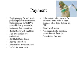 Payment
• Employers pay for almost all
personal protective equipment
that is required by OSHA’s
general industry standards.
• Metatarsal foot protection;
• Rubber boots with steel toes;
• Non-prescription eye
protection;
• Hard hats/Bump Caps;
• Hearing Protection;
• Personal fall protection; and
• Reflective work vests.
• It does not require payment for
uniforms, items worn to keep
clean, or other items that are not
PPE.
• Sturdy work shoes;
• Non-specialty slip-resistant,
non-safety-toe footwear;
• Prescription Eye wear
 