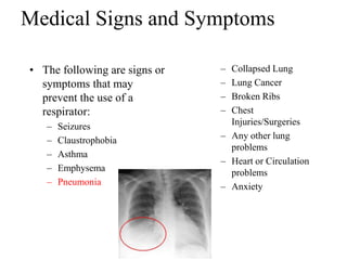 Medical Signs and Symptoms
• The following are signs or
symptoms that may
prevent the use of a
respirator:
– Seizures
– Claustrophobia
– Asthma
– Emphysema
– Pneumonia
– Collapsed Lung
– Lung Cancer
– Broken Ribs
– Chest
Injuries/Surgeries
– Any other lung
problems
– Heart or Circulation
problems
– Anxiety
 