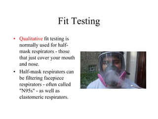 Fit Testing
• Qualitative fit testing is
normally used for half-
mask respirators - those
that just cover your mouth
and nose.
• Half-mask respirators can
be filtering facepiece
respirators - often called
"N95s" - as well as
elastomeric respirators.
 