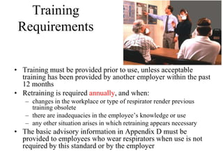 Training
Requirements
• Training must be provided prior to use, unless acceptable
training has been provided by another employer within the past
12 months
• Retraining is required annually, and when:
– changes in the workplace or type of respirator render previous
training obsolete
– there are inadequacies in the employee’s knowledge or use
– any other situation arises in which retraining appears necessary
• The basic advisory information in Appendix D must be
provided to employees who wear respirators when use is not
required by this standard or by the employer
 