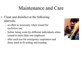 Maintenance and Care
• Clean and disinfect at the following
intervals:
– as often as necessary when issued for
exclusive use
– before being worn by different individuals when
issued to more than one employee
– after each use for emergency respirators and
those used in fit testing and training
 