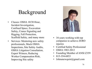 Background
• Classes: OSHA 10/30 Hour,
Incident Investigation,
Confined Space, Excavation
Safety, Cranes Signaling and
Rigging, Fall Protection,
Scaffold Safety, and many more
• Services: Mentoring new safety
professionals, Mock OSHA
Inspections, Site Safety Audits,
OSHA Litigation Consultation,
Expert Witness, Reducing
Worker Compensation Risk,
Improving Site safety
76
• 34 years working with top
companies to achieve ZERO
injuries
• Certified Safety Professional
• OSHA 1983-2012
• Founding Member of ANSI Z359
• 815-354-6853
• Johnanewquist@gmail.com
 